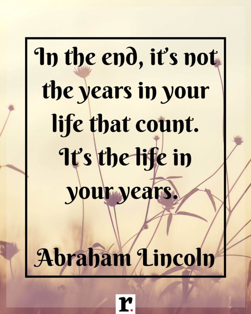 In the end, it’s not the years in your life that count. It’s the life in your years. — Abraham Lincoln